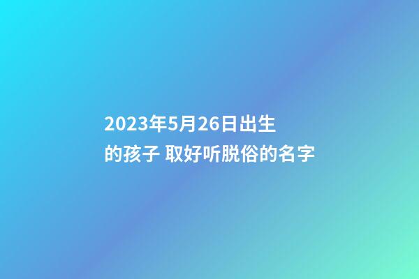 2023年5月26日出生的孩子 取好听脱俗的名字